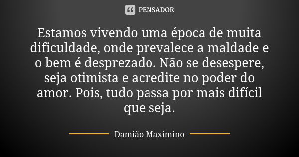 Estamos vivendo uma época de muita dificuldade, onde prevalece a maldade e o bem é desprezado. Não se desespere, seja otimista e acredite no poder do amor. Pois... Frase de Damião Maximino.