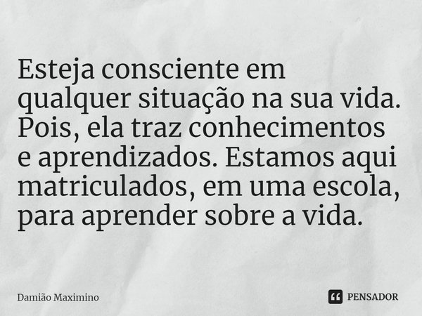 Esteja consciente em qualquer situação na sua vida. Pois, ela traz conhecimentos e aprendizados. Estamos aqui matriculados, em uma escola, para aprender sobre a... Frase de Damião Maximino.