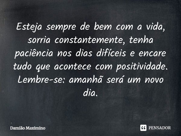 Esteja sempre de bem com a vida, sorria constantemente, tenha paciência nos dias difíceis e encare tudo que acontece com positividade. Lembre-se: amanhã será um... Frase de Damião Maximino.