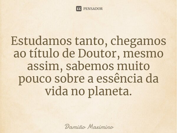 ⁠Estudamos tanto, chegamos ao título de Doutor, mesmo assim, sabemos muito pouco sobre a essência da vida no planeta.... Frase de Damião Maximino.