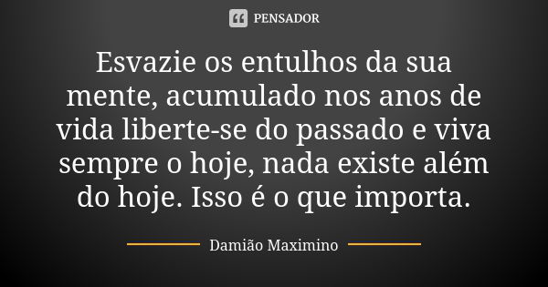 Esvazie os entulhos da sua mente, acumulado nos anos de vida liberte-se do passado e viva sempre o hoje, nada existe além do hoje. Isso é o que importa.... Frase de Damião Maximino.