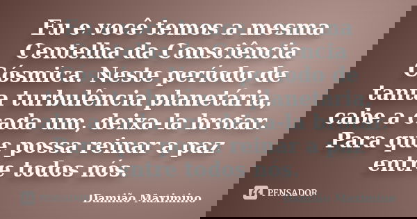 Eu e você temos a mesma Centelha da Consciência Cósmica. Neste período de tanta turbulência planetária, cabe a cada um, deixa-la brotar. Para que possa reinar a... Frase de Damião Maximino.