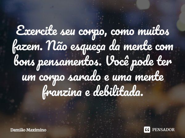 Exercite seu corpo, como muitos fazem. Não esqueça da mente com bons pensamentos. Você pode ter um corpo sarado e uma mente franzina e debilitada.... Frase de Damião Maximino.