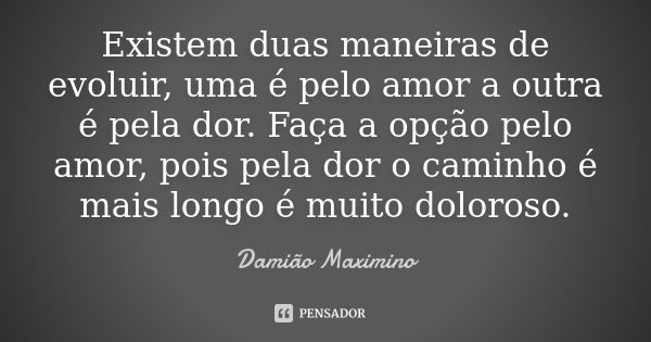 Existem duas maneiras de evoluir, uma é pelo amor a outra é pela dor. Faça a opção pelo amor, pois pela dor o caminho é mais longo é muito doloroso.... Frase de Damião Maximino.