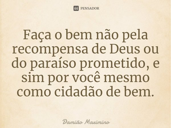 ⁠Faça o bem não pela recompensa de Deus ou do paraíso prometido, e sim por você mesmo como cidadão de bem.... Frase de Damião Maximino.