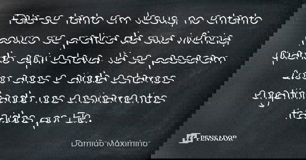Fala-se tanto em Jesus, no entanto pouco se pratica da sua vivência, quando aqui estava. Já se passaram 2.000 anos e ainda estamos engatinhando nos ensinamentos... Frase de Damião Maximino.