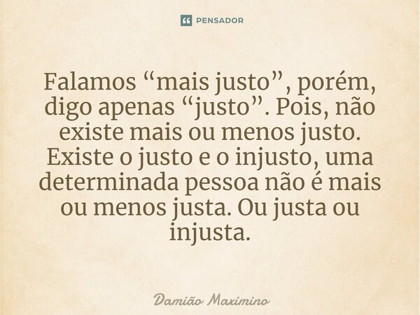 ⁠Falamos “mais justo”, porém, digo apenas “justo”. Pois, não existe mais ou menos justo. Existe o justo e o injusto, uma determinada pessoa não é mais ou menos ... Frase de Damião Maximino.