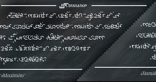 Falar muito e não ter ação é a mesma coisa de sonhar muito e nada realizar. É preciso falar pouco com muita ação. Sonhar e ao mesmo tempo realizar.... Frase de Damião Maximino.