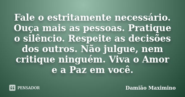 Fale o estritamente necessário. Ouça mais as pessoas. Pratique o silêncio. Respeite as decisões dos outros. Não julgue, nem critique ninguém. Viva o Amor e a Pa... Frase de Damião Maximino.