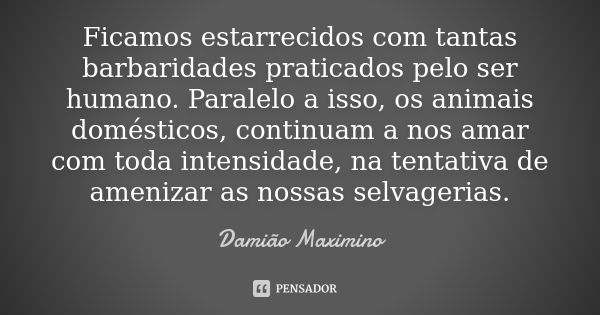 Ficamos estarrecidos com tantas barbaridades praticados pelo ser humano. Paralelo a isso, os animais domésticos, continuam a nos amar com toda intensidade, na t... Frase de Damião Maximino.