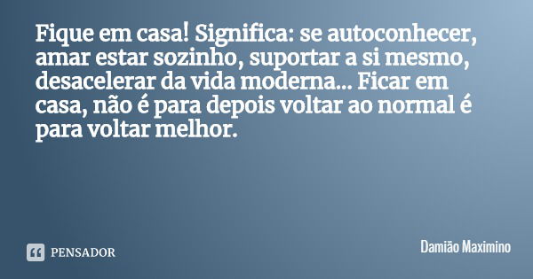 Fique em casa! Significa: se autoconhecer, amar estar sozinho, suportar a si mesmo, desacelerar da vida moderna... Ficar em casa, não é para depois voltar ao no... Frase de Damião Maximino.