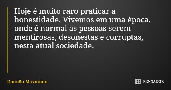 Hoje é muito raro praticar a honestidade. Vivemos em uma época, onde é normal as pessoas serem mentirosas, desonestas e corruptas, nesta atual sociedade.... Frase de Damião Maximino.