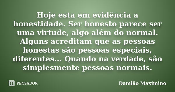 Hoje esta em evidência a honestidade. Ser honesto parece ser uma virtude, algo além do normal. Alguns acreditam que as pessoas honestas são pessoas especiais, d... Frase de Damião Maximino.