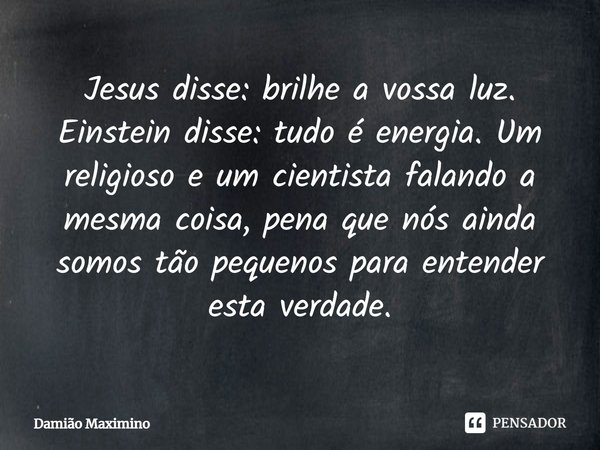 ⁠Jesus disse: brilhe a vossa luz. Einstein disse: tudo é energia. Um religioso e um cientista falando a mesma coisa, pena que nós ainda somos tão pequenos para ... Frase de Damião Maximino.