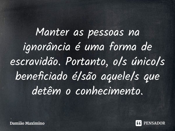⁠Manter as pessoas na ignorância é uma forma de escravidão. Portanto, o/s único/s beneficiado é/são aquele/s que detêm o conhecimento.... Frase de Damião Maximino.