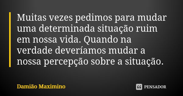 Muitas vezes pedimos para mudar uma determinada situação ruim em nossa vida. Quando na verdade deveríamos mudar a nossa percepção sobre a situação.... Frase de Damião Maximino.