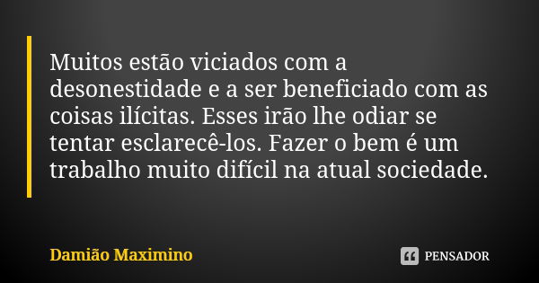 Muitos estão viciados com a desonestidade e a ser beneficiado com as coisas ilícitas. Esses irão lhe odiar se tentar esclarecê-los. Fazer o bem é um trabalho mu... Frase de Damião Maximino.