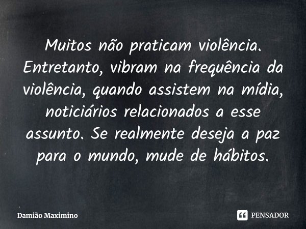 Muitos não praticam violência. Entretanto, vibram na frequência da violência, quando assistem na mídia, noticiários relacionados a esse assunto. Se realmente de... Frase de Damião Maximino.