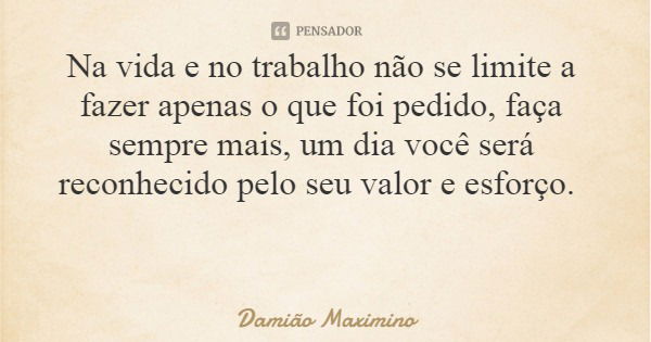 Na vida e no trabalho não se limite a fazer apenas o que foi pedido, faça sempre mais, um dia você será reconhecido pelo seu valor e esforço.... Frase de Damião Maximino.