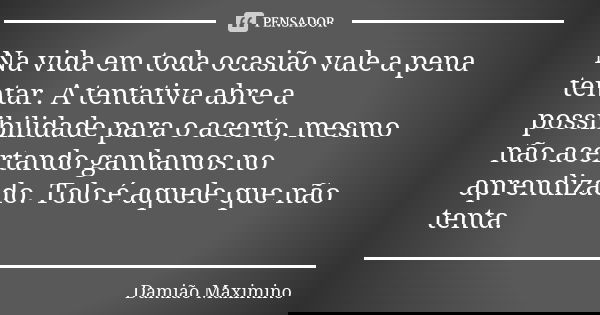 Na vida em toda ocasião vale a pena tentar. A tentativa abre a possibilidade para o acerto, mesmo não acertando ganhamos no aprendizado. Tolo é aquele que não t... Frase de Damião Maximino.