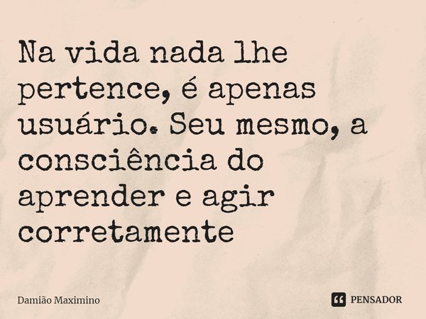 Na vida nada lhe pertence, é apenas usuário. Seu mesmo, a consciência do aprender e agir corretamente... Frase de Damião Maximino.