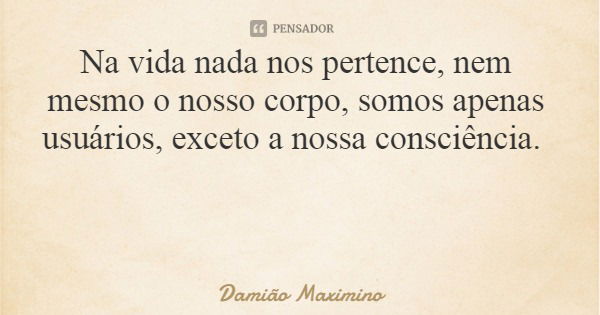 Na vida nada nos pertence, nem mesmo o nosso corpo, somos apenas usuários, exceto a nossa consciência.... Frase de Damião Maximino.
