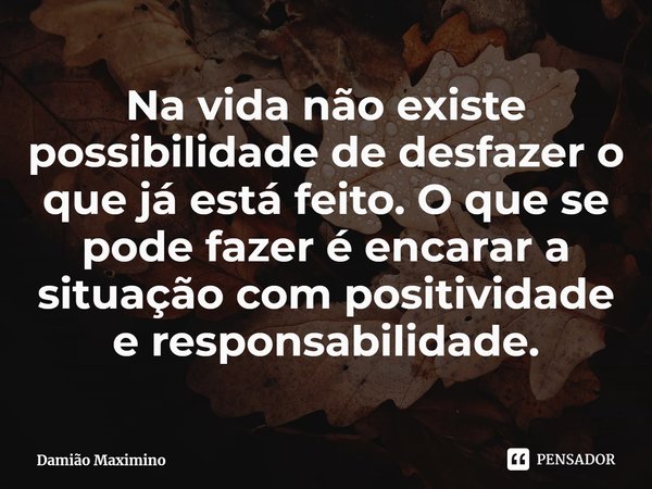 Na vida não existe possibilidade de desfazer o que já está feito. O que se pode fazer é encarar a situação com positividade e responsabilidade.... Frase de Damião Maximino.