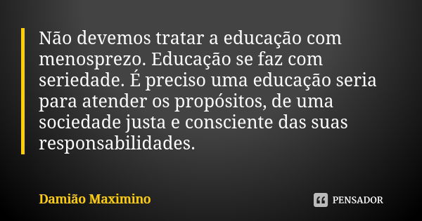 Não devemos tratar a educação com menosprezo. Educação se faz com seriedade. É preciso uma educação seria para atender os propósitos, de uma sociedade justa e c... Frase de Damião Maximino.