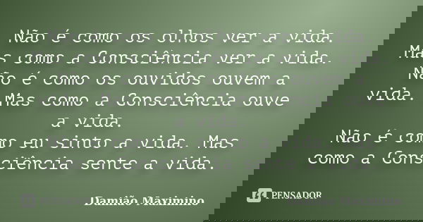 Não é como os olhos ver a vida. Mas como a Consciência ver a vida. Não é como os ouvidos ouvem a vida. Mas como a Consciência ouve a vida. Não é como eu sinto a... Frase de Damião Maximino.