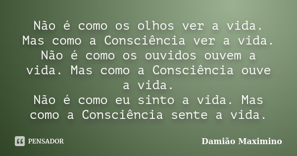 Não é como os olhos ver a vida. Mas como a Consciência ver a vida. Não é como os ouvidos ouvem a vida. Mas como a Consciência ouve a vida. Não é como eu sinto a... Frase de Damião Maximino.