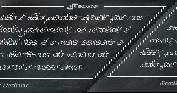 Não é fácil perdoar aquele que nos ofendeu gravemente, na verdade é muito difícil. Mas, é o mais sensato a fazer, pois liberta-nos do veneno do ódio que corroí ... Frase de Damião Maximino.