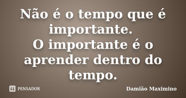 Não é o tempo que é importante. O importante é o aprender dentro do tempo.... Frase de Damião Maximino.