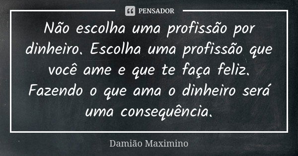 Não escolha uma profissão por dinheiro. Escolha uma profissão que você ame e que te faça feliz. Fazendo o que ama o dinheiro será uma consequência.... Frase de Damião Maximino.