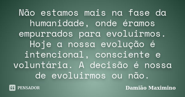 Não estamos mais na fase da humanidade, onde éramos empurrados para evoluirmos. Hoje a nossa evolução é intencional, consciente e voluntária. A decisão é nossa ... Frase de Damião Maximino.