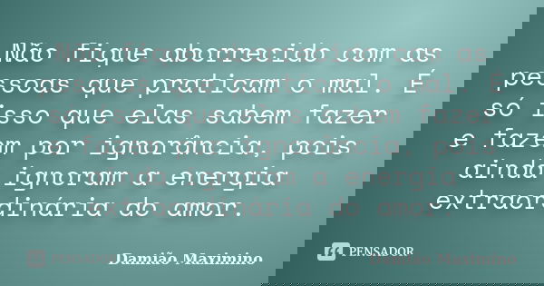 Não fique aborrecido com as pessoas que praticam o mal. É só isso que elas sabem fazer e fazem por ignorância, pois ainda ignoram a energia extraordinária do am... Frase de Damião Maximino.