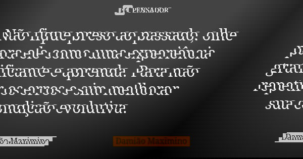 Não fique preso ao passado, olhe para ele como uma experiência gratificante e aprenda. Para não repetir os erros e sim melhorar sua condição evolutiva.... Frase de Damião Maximino.