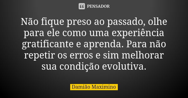 Não fique preso ao passado, olhe para ele como uma experiência gratificante e aprenda. Para não repetir os erros e sim melhorar sua condição evolutiva.... Frase de Damião Maximino.