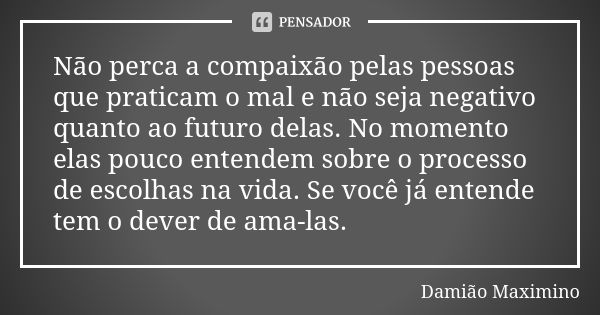 Não perca a compaixão pelas pessoas que praticam o mal e não seja negativo quanto ao futuro delas. No momento elas pouco entendem sobre o processo de escolhas n... Frase de Damião Maximino.