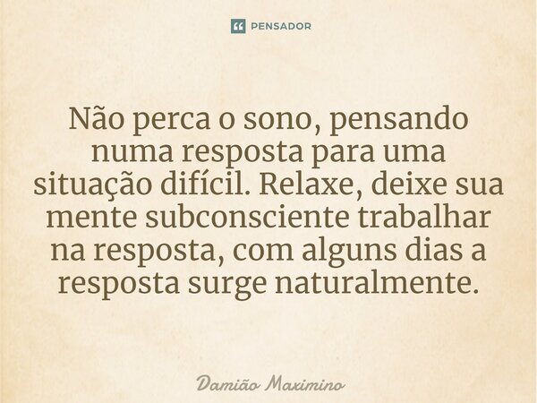 Não perca o sono, pensando numa resposta para uma situação difícil. Relaxe, deixe sua mente subconsciente trabalhar na resposta, com alguns dias a resposta surg... Frase de Damião Maximino.