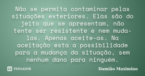 Não se permita contaminar pelas situações exteriores. Elas são do jeito que se apresentam, não tente ser resistente e nem muda-las. Apenas aceite-as. Na aceitaç... Frase de Damião Maximino.