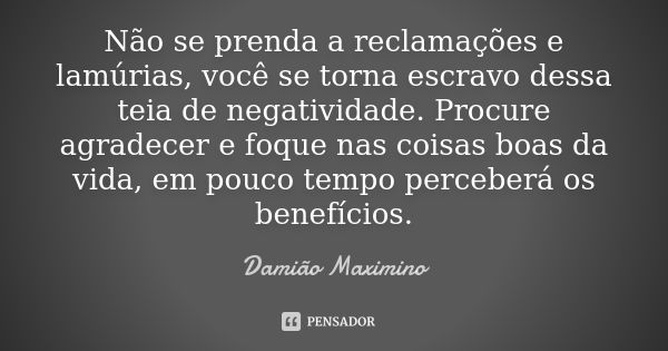 Não se prenda a reclamações e lamúrias, você se torna escravo dessa teia de negatividade. Procure agradecer e foque nas coisas boas da vida, em pouco tempo perc... Frase de Damião Maximino.