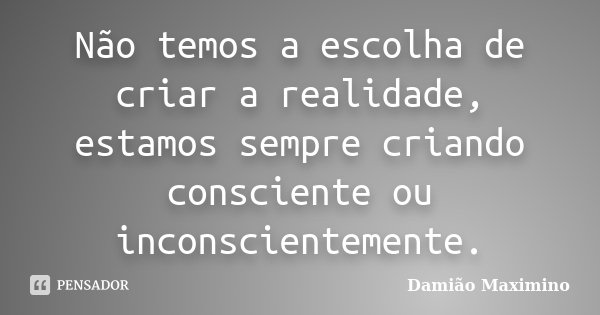 Não temos a escolha de criar a realidade, estamos sempre criando consciente ou inconscientemente.... Frase de Damião Maximino.