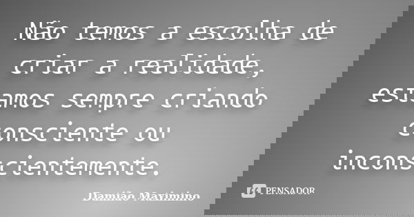 Não temos a escolha de criar a realidade, estamos sempre criando consciente ou inconscientemente.... Frase de Damião Maximino.