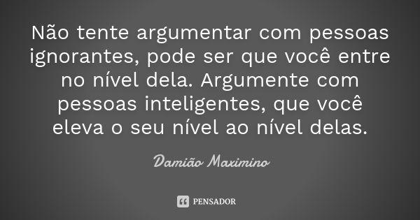 Não tente argumentar com pessoas ignorantes, pode ser que você entre no nível dela. Argumente com pessoas inteligentes, que você eleva o seu nível ao nível dela... Frase de Damião Maximino.