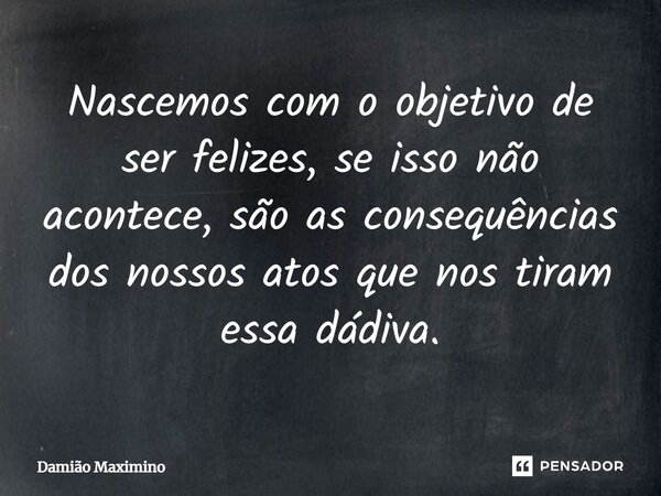 Nascemos com o objetivo de ser felizes, se isso não acontece, são as consequências dos nossos atos que nos tiram essa dádiva.... Frase de Damião Maximino.