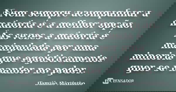 Nem sempre acompanhar a maioria é a melhor opção. Às vezes a maioria é manipulada por uma minoria que egoisticamente quer se manter no poder.... Frase de Damião Maximino.