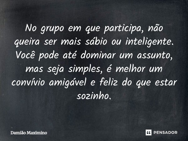 No grupo em que participa, não queira ser mais sábio ou inteligente. Você pode até dominar um assunto, mas seja simples, é melhor um convívio amigável e feliz d... Frase de Damião Maximino.