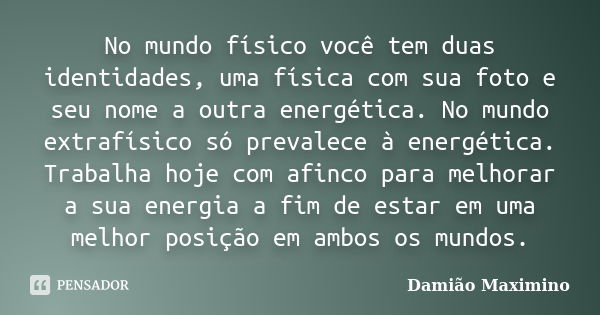 No mundo físico você tem duas identidades, uma física com sua foto e seu nome a outra energética. No mundo extrafísico só prevalece à energética. Trabalha hoje ... Frase de Damião Maximino.