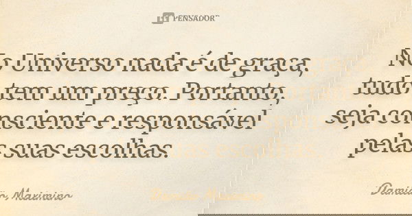No Universo nada é de graça, tudo tem um preço. Portanto, seja consciente e responsável pelas suas escolhas.... Frase de Damião Maximino.