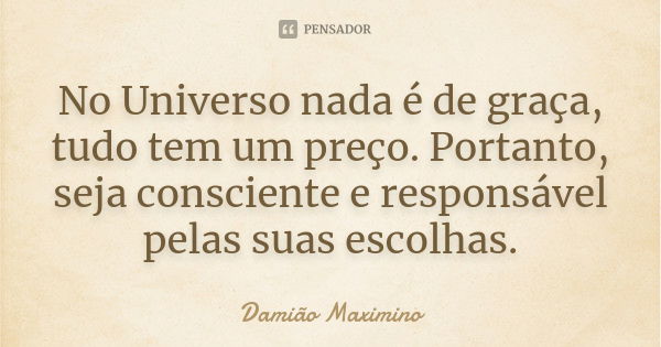 No Universo nada é de graça, tudo tem um preço. Portanto, seja consciente e responsável pelas suas escolhas.... Frase de Damião Maximino.